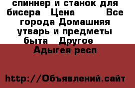 спиннер и станок для бисера › Цена ­ 500 - Все города Домашняя утварь и предметы быта » Другое   . Адыгея респ.